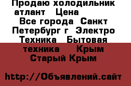 Продаю холодильник атлант › Цена ­ 5 500 - Все города, Санкт-Петербург г. Электро-Техника » Бытовая техника   . Крым,Старый Крым